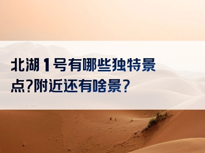 北湖 1 号有哪些独特景点？附近还有啥景？